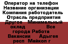 Оператор на телефон › Название организации ­ Компания-работодатель › Отрасль предприятия ­ Другое › Минимальный оклад ­ 16 000 - Все города Работа » Вакансии   . Адыгея респ.,Майкоп г.